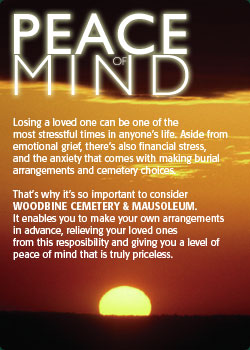 peace of mind. Losing a loved one can be one of the most stresstful times in anyones life. Aside from emotional grief, theres also financial stress, and the anxiety that comes with making burial arrangements and cemetery choices. Thats why its so important to consider WOODBINE CEMETERY & MAUSOLEUM. It enables you to make your own arrangements in advance, relieving your loved ones from this resposibility and giving you a level of peace of mind that is truly priceless.